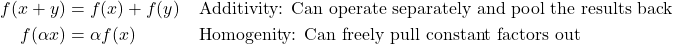 \begin{align*} f(x+y) & = f(x)+f(y)  & \, & \textnormal{Additivity: Can operate separately and pool the results back}\\ f(\alpha x) & = \alpha f(x)  & \, & \textnormal{Homogenity: Can freely pull constant factors out}\\ \end{align*}